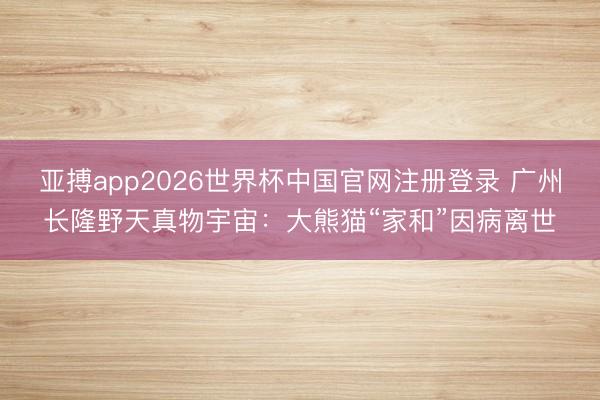 亚搏app2026世界杯中国官网注册登录 广州长隆野天真物宇宙：大熊猫“家和”因病离世