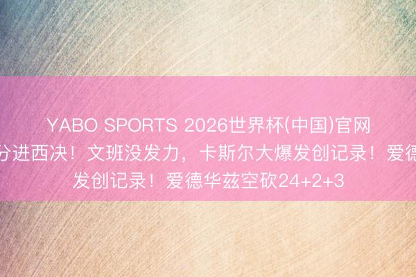 YABO SPORTS 2026世界杯(中国)官网注册登录 狂胜30分进西决！文班没发力，卡斯尔大爆发创记录！爱德华兹空砍24+2+3