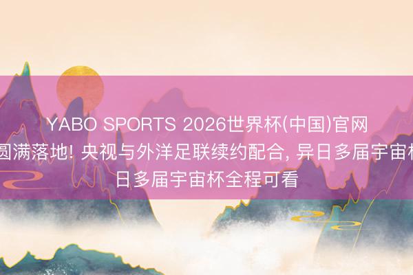 YABO SPORTS 2026世界杯(中国)官网注册登录 圆满落地! 央视与外洋足联续约配合， 异日多届宇宙杯全程可看