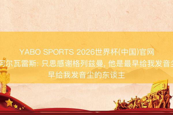 YABO SPORTS 2026世界杯(中国)官网注册登录 阿尔瓦雷斯: 只思感谢格列兹曼， 他是最早给我发音尘的东谈主