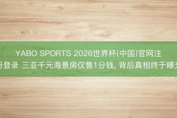 YABO SPORTS 2026世界杯(中国)官网注册登录 三亚千元海景房仅售1分钱， 背后真相终于曝光