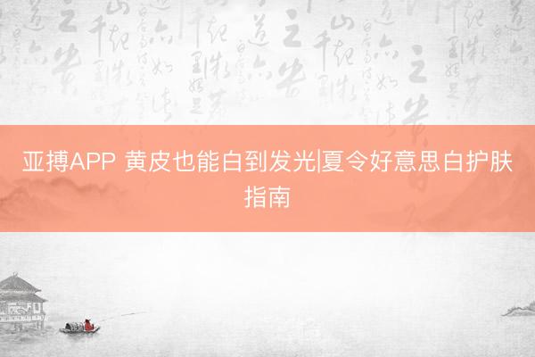 亚搏APP 黄皮也能白到发光|夏令好意思白护肤指南