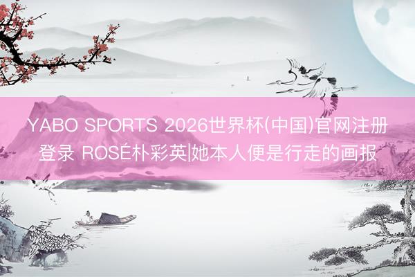 YABO SPORTS 2026世界杯(中国)官网注册登录 ROSÉ朴彩英|她本人便是行走的画报