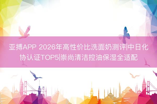 亚搏APP 2026年高性价比洗面奶测评|中日化协认证TOP5|崇尚清洁控油保湿全适配