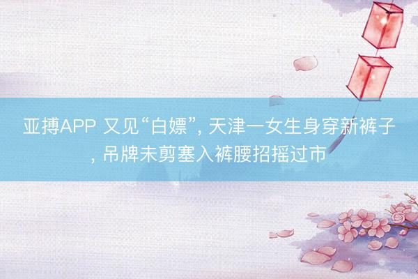 亚搏APP 又见“白嫖”， 天津一女生身穿新裤子， 吊牌未剪塞入裤腰招摇过市