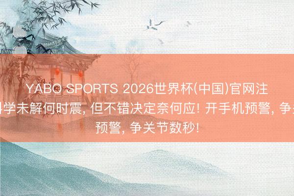 YABO SPORTS 2026世界杯(中国)官网注册登录 科学未解何时震， 但不错决定奈何应! 开手机预警， 争关节数秒!