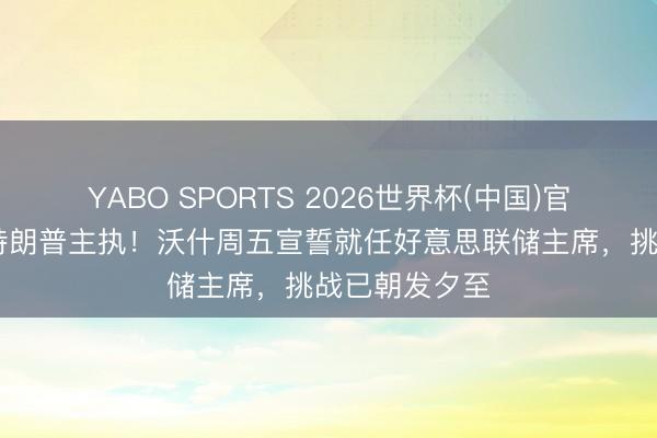 YABO SPORTS 2026世界杯(中国)官网注册登录 特朗普主执！沃什周五宣誓就任好意思联储主席，挑战已朝发夕至
