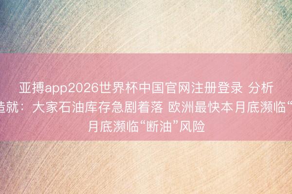 亚搏app2026世界杯中国官网注册登录 分析东谈主士造就：大家石油库存急剧着落 欧洲最快本月底濒临“断油”风险