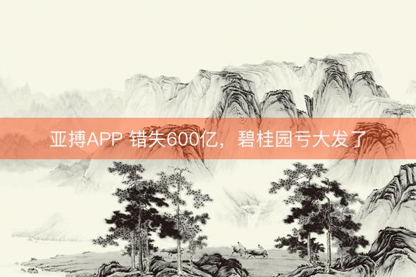 亚搏APP 错失600亿，碧桂园亏大发了