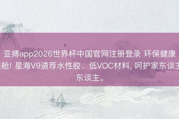 亚搏app2026世界杯中国官网注册登录 环保健康座舱! 星海V9遴荐水性胶、低VOC材料， 呵护家东谈主。