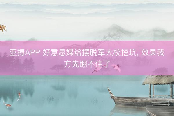 亚搏APP 好意思媒给摆脱军大校挖坑， 效果我方先绷不住了