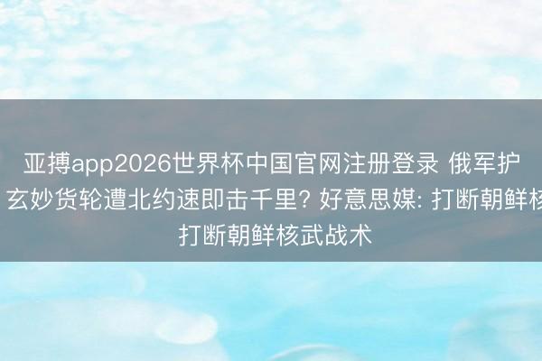 亚搏app2026世界杯中国官网注册登录 俄军护航无效， 玄妙货轮遭北约速即击千里? 好意思媒: 打断朝鲜核武战术