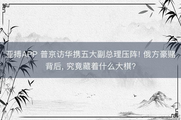 亚搏APP 普京访华携五大副总理压阵! 俄方豪赌背后， 究竟藏着什么大棋?
