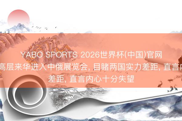 YABO SPORTS 2026世界杯(中国)官网注册登录 俄高层来华进入中俄展览会， 目睹两国实力差距， 直言内心十分失望