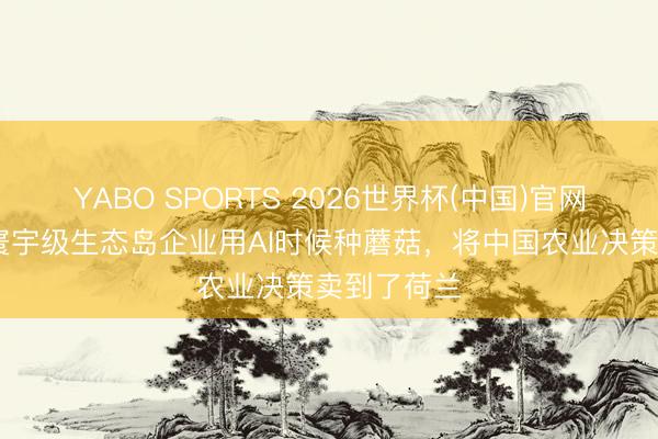 YABO SPORTS 2026世界杯(中国)官网注册登录 寰宇级生态岛企业用AI时候种蘑菇，将中国农业决策卖到了荷兰