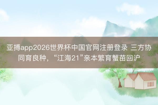 亚搏app2026世界杯中国官网注册登录 三方协同育良种，“江海21”亲本繁育蟹苗回沪