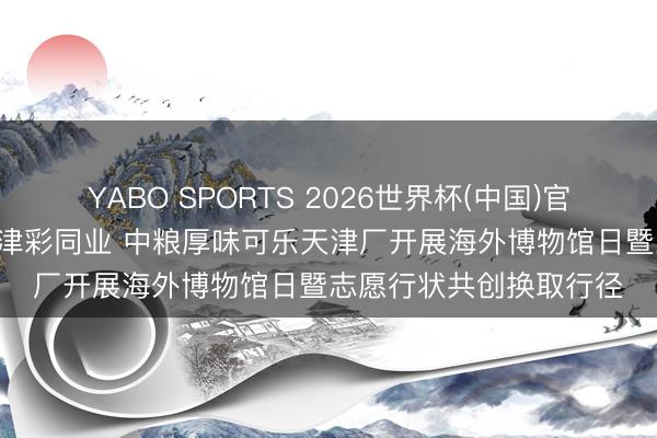 YABO SPORTS 2026世界杯(中国)官网注册登录 乐福有爱 津彩同业 中粮厚味可乐天津厂开展海外博物馆日暨志愿行状共创换取行径