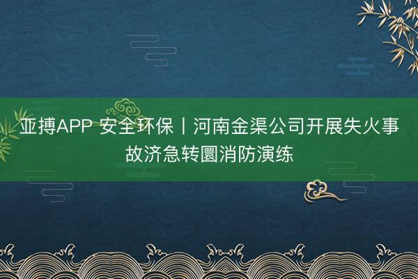 亚搏APP 安全环保丨河南金渠公司开展失火事故济急转圜消防演练