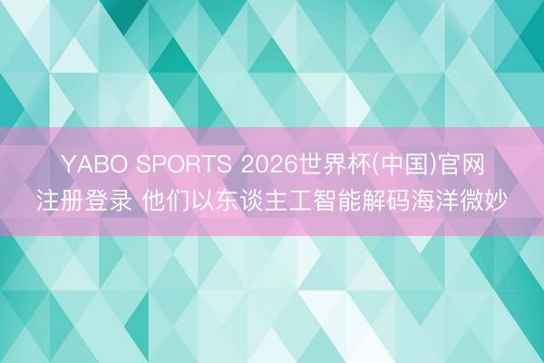 YABO SPORTS 2026世界杯(中国)官网注册登录 他们以东谈主工智能解码海洋微妙