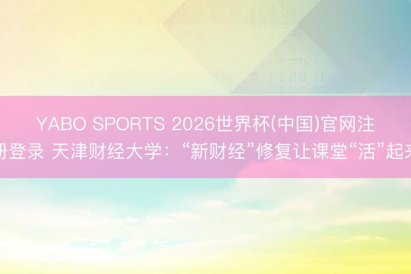 YABO SPORTS 2026世界杯(中国)官网注册登录 天津财经大学：“新财经”修复让课堂“活”起来
