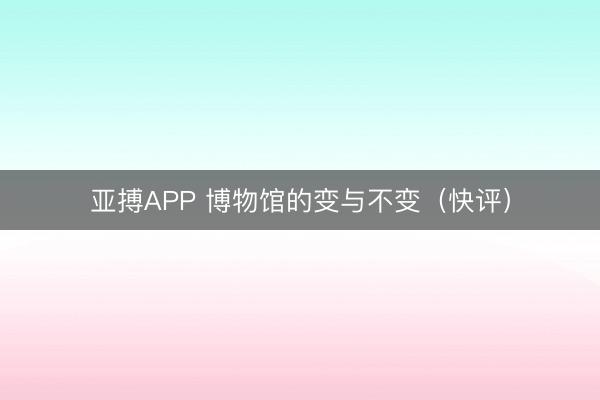 亚搏APP 博物馆的变与不变（快评）