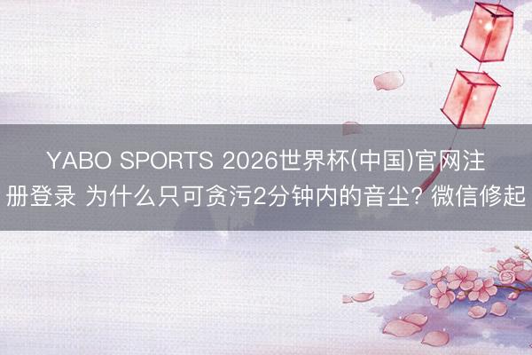 YABO SPORTS 2026世界杯(中国)官网注册登录 为什么只可贪污2分钟内的音尘? 微信修起