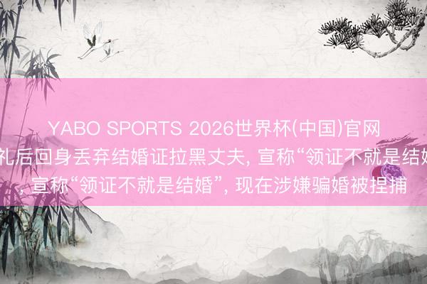 YABO SPORTS 2026世界杯(中国)官网注册登录 女子收22万彩礼后回身丢弃结婚证拉黑丈夫， 宣称“领证不就是结婚”， 现在涉嫌骗婚被捏捕