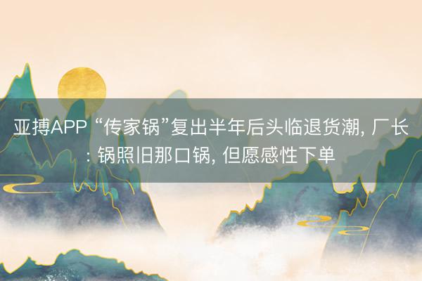 亚搏APP “传家锅”复出半年后头临退货潮， 厂长: 锅照旧那口锅， 但愿感性下单