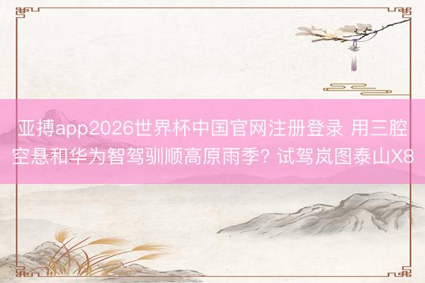 亚搏app2026世界杯中国官网注册登录 用三腔空悬和华为智驾驯顺高原雨季? 试驾岚图泰山X8