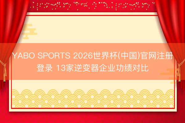 YABO SPORTS 2026世界杯(中国)官网注册登录 13家逆变器企业功绩对比