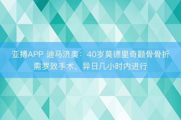 亚搏APP 迪马济奥：40岁莫德里奇颧骨骨折需罗致手术，异日几小时内进行