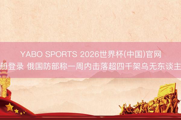 YABO SPORTS 2026世界杯(中国)官网注册登录 俄国防部称一周内击落超四千架乌无东谈主机