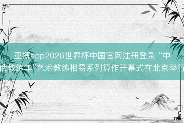 亚搏app2026世界杯中国官网注册登录 “中俄教练年”艺术教练相易系列算作开幕式在北京举行