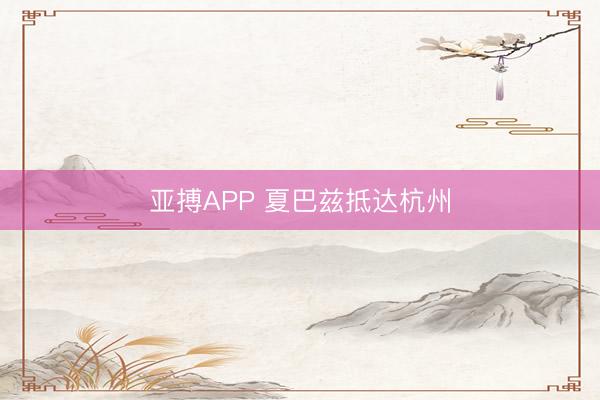 亚搏APP 夏巴兹抵达杭州