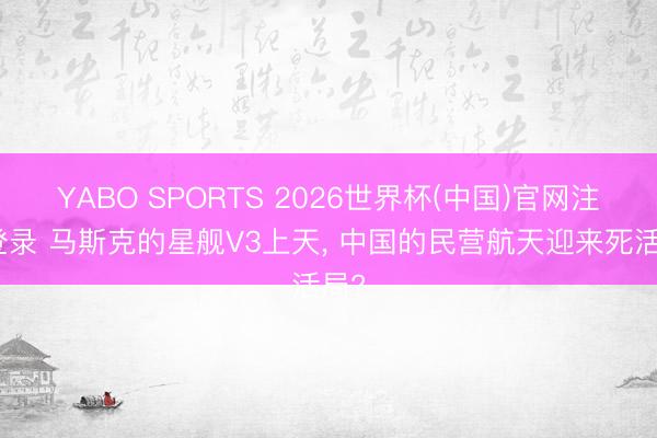 YABO SPORTS 2026世界杯(中国)官网注册登录 马斯克的星舰V3上天， 中国的民营航天迎来死活局?