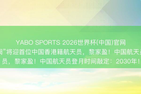 YABO SPORTS 2026世界杯(中国)官网注册登录 刚刚官宣：“玉阙”将迎首位中国香港籍航天员，黎家盈！中国航天员登月时间敲定：2030年！