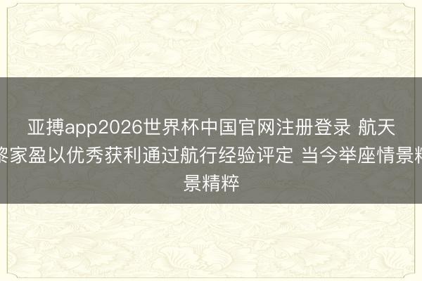 亚搏app2026世界杯中国官网注册登录 航天员黎家盈以优秀获利通过航行经验评定 当今举座情景精粹
