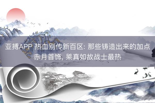 亚搏APP 热血别传新百区: 那些铸造出来的加点赤月首饰， 果真如故战士最热