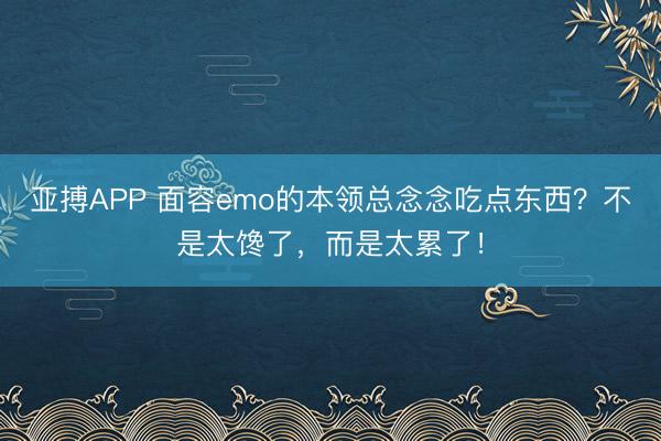 亚搏APP 面容emo的本领总念念吃点东西?不是太馋了,而是太累了!