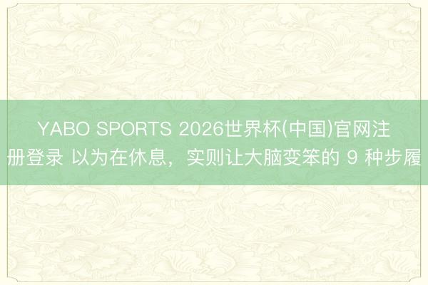 YABO SPORTS 2026世界杯(中国)官网注册登录 以为在休息，实则让大脑变笨的 9 种步履