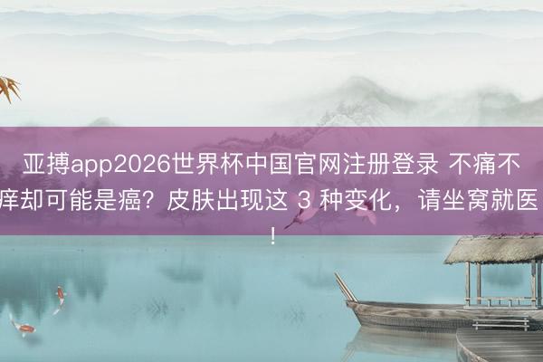 亚搏app2026世界杯中国官网注册登录 不痛不痒却可能是癌？皮肤出现这 3 种变化，请坐窝就医！