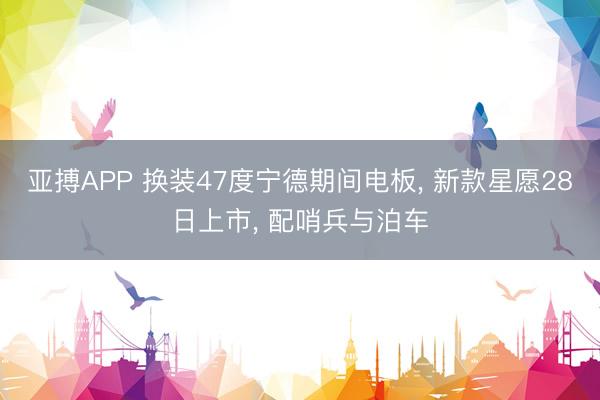 亚搏APP 换装47度宁德期间电板， 新款星愿28日上市， 配哨兵与泊车