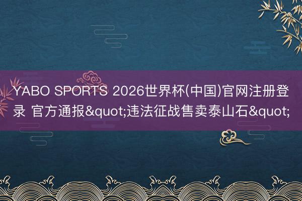 YABO SPORTS 2026世界杯(中国)官网注册登录 官方通报"违法征战售卖泰山石"