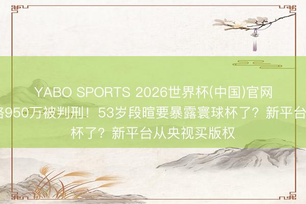 YABO SPORTS 2026世界杯(中国)官网注册登录 贿赂950万被判刑！53岁段暄要暴露寰球杯了？新平台从央视买版权