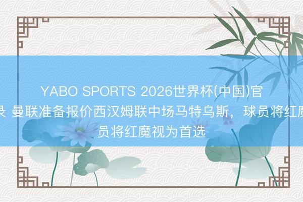 YABO SPORTS 2026世界杯(中国)官网注册登录 曼联准备报价西汉姆联中场马特乌斯，球员将红魔视为首选