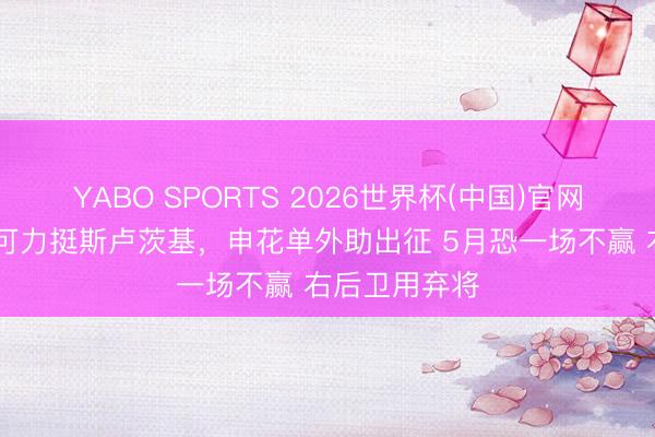 YABO SPORTS 2026世界杯(中国)官网注册登录 李可力挺斯卢茨基，申花单外助出征 5月恐一场不赢 右后卫用弃将