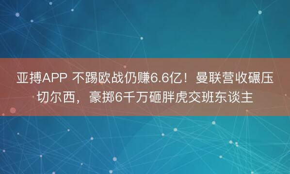 亚搏APP 不踢欧战仍赚6.6亿！曼联营收碾压切尔西，豪掷6千万砸胖虎交班东谈主