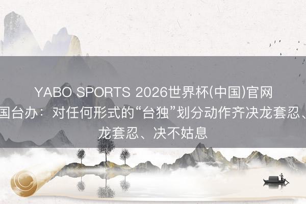 YABO SPORTS 2026世界杯(中国)官网注册登录 国台办：对任何形式的“台独”划分动作齐决龙套忍、决不姑息
