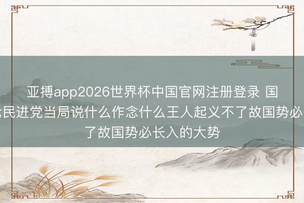 亚搏app2026世界杯中国官网注册登录 国台办：无论民进党当局说什么作念什么王人起义不了故国势必长入的大势