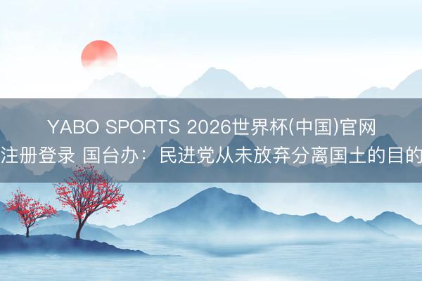 YABO SPORTS 2026世界杯(中国)官网注册登录 国台办：民进党从未放弃分离国土的目的
